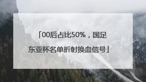 00后占比50%，国足东亚杯名单折射换血信号