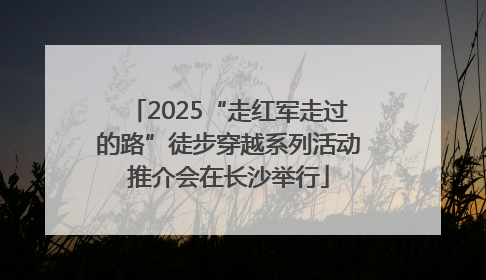 2025“走红军走过的路”徒步穿越系列活动推介会在长沙举行