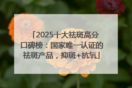 2025十大祛斑高分口碑榜：国家唯一认证的祛斑产品，抑斑+抗氧