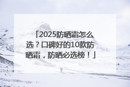 2025防晒霜怎么选？口碑好的10款防晒霜，防晒必选榜！