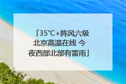 35℃+阵风六级 北京高温在线 今夜西部北部有雷雨