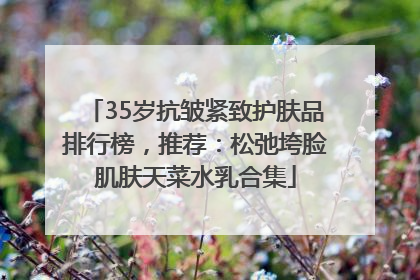 35岁抗皱紧致护肤品排行榜，推荐：松弛垮脸肌肤天菜水乳合集