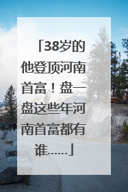 38岁的他登顶河南首富！盘一盘这些年河南首富都有谁……